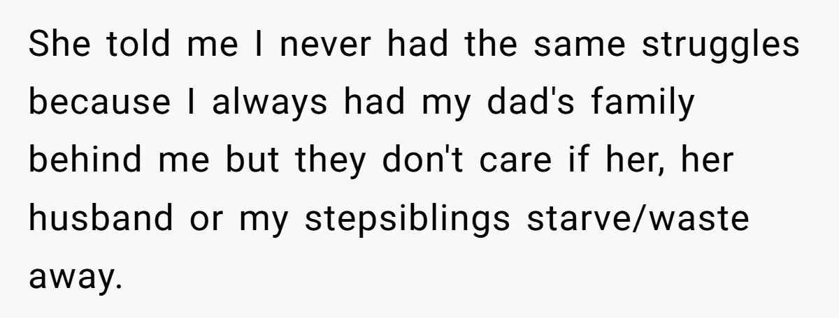 She told me I never had the same struggles because I always had my dad's family behind me but they don't care if her, her husband or my stepsiblings starve/waste...