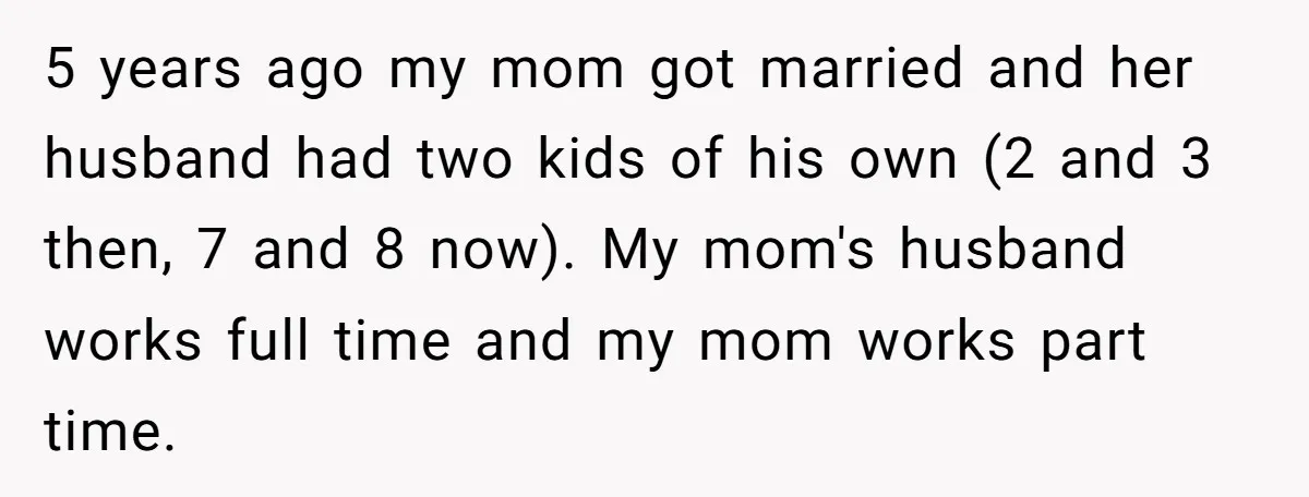 5 years ago my mom got married and her husband had two kids of his own (2 and 3 then, 7 and 8 now). My mom's husband works full time...