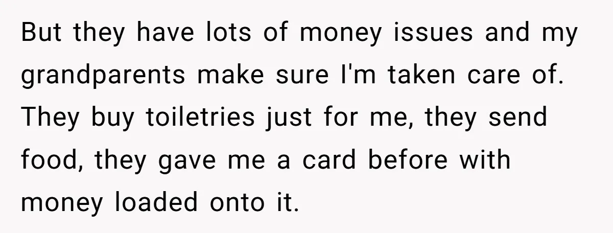 But they have lots of money issues and my grandparents make sure I'm taken care of. They buy toiletries just for me, they send food, they gave me a card...