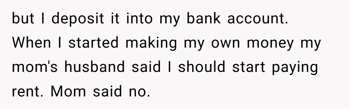 but I deposit it into my bank account. When I started making my own money my mom's husband said I should start paying rent. Mom said no.