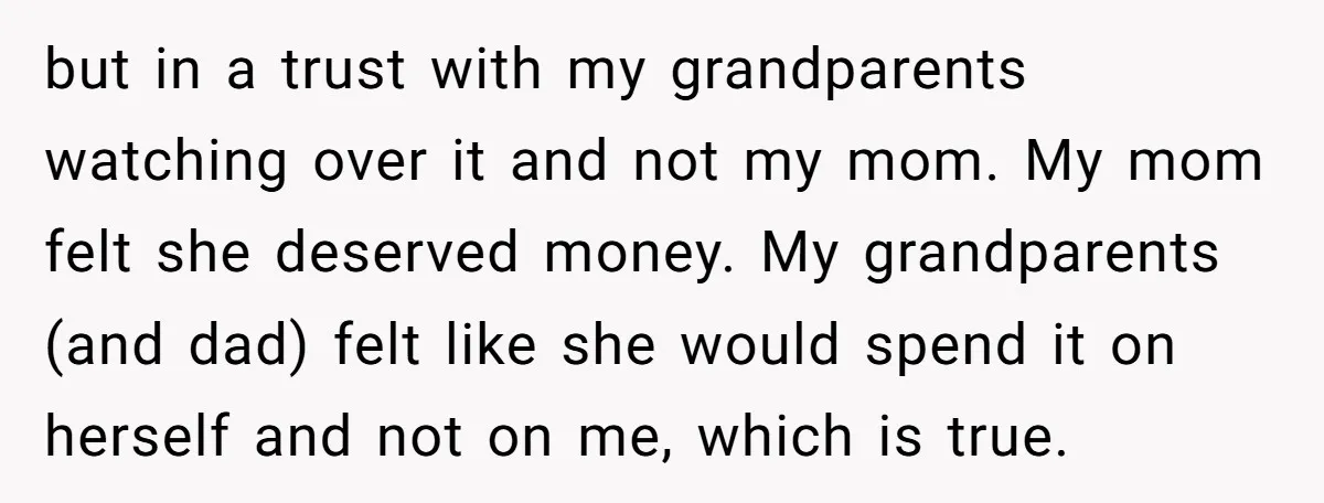 but in a trust with my grandparents watching over it and not my mom. My mom felt she deserved money. My grandparents (and dad) felt like she would spend it...