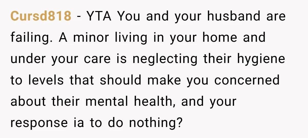 Cursd818 − YTA You and your husband are failing. A minor living in your home and under your care is neglecting their hygiene to levels that should make you concerned...