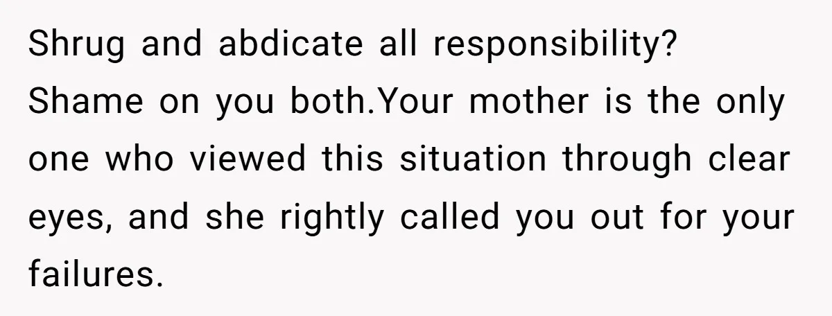 Shrug and abdicate all responsibility? Shame on you both.Your mother is the only one who viewed this situation through clear eyes, and she rightly called you out for your failures.