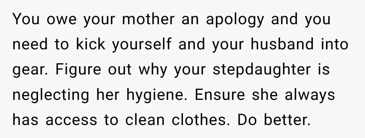 You owe your mother an apology and you need to kick yourself and your husband into gear. Figure out why your stepdaughter is neglecting her hygiene. Ensure she always has...