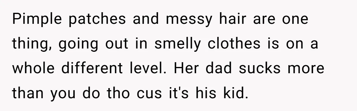 Pimple patches and messy hair are one thing, going out in smelly clothes is on a whole different level. Her dad sucks more than you do tho cus it's his...