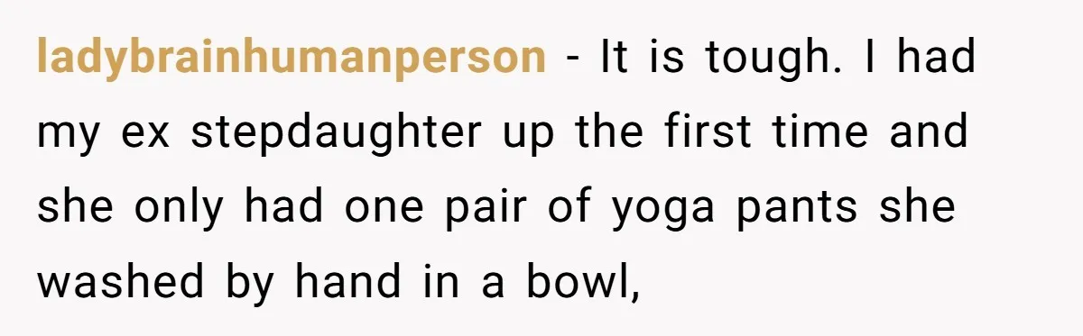 ladybrainhumanperson − It is tough. I had my ex stepdaughter up the first time and she only had one pair of yoga pants she washed by hand in a bowl,