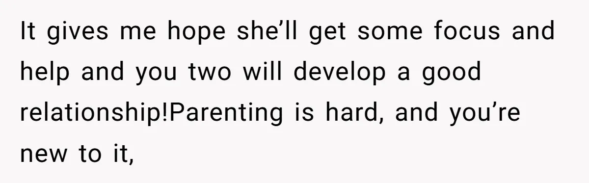 It gives me hope she’ll get some focus and help and you two will develop a good relationship!Parenting is hard, and you’re new to it,