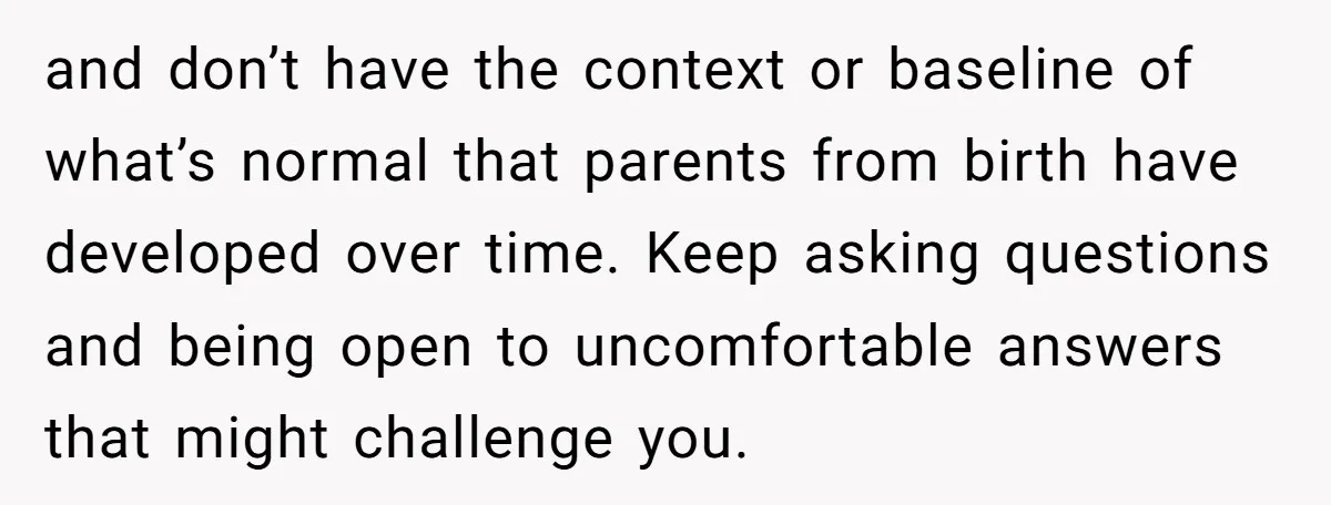 and don’t have the context or baseline of what’s normal that parents from birth have developed over time. Keep asking questions and being open to uncomfortable answers that might challenge...