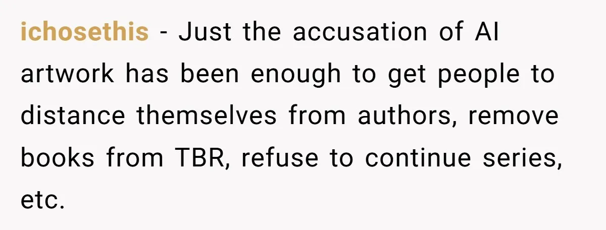 ichosethis − Just the accusation of AI artwork has been enough to get people to distance themselves from authors, remove books from TBR, refuse to continue series, etc.