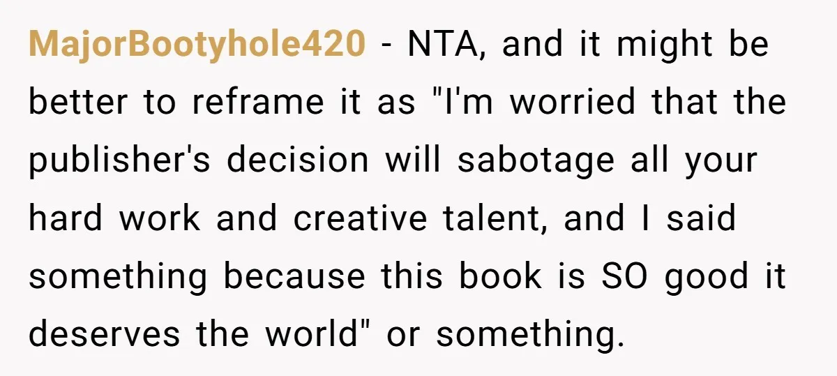 MajorBootyhole420 − NTA, and it might be better to reframe it as "I'm worried that the publisher's decision will sabotage all your hard work and creative talent, and I said...