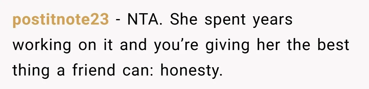 postitnote23 − NTA. She spent years working on it and you’re giving her the best thing a friend can: honesty.