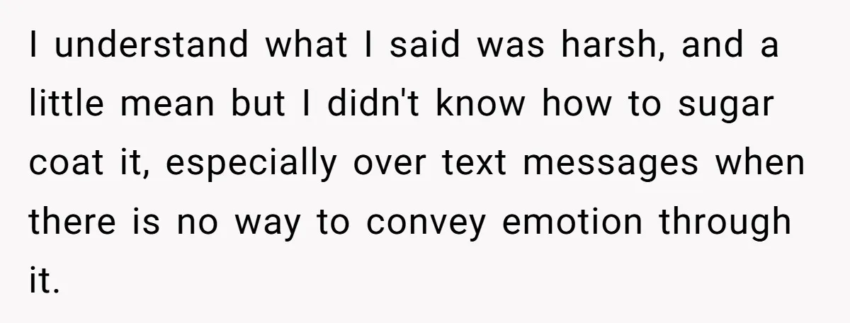 I understand what I said was harsh, and a little mean but I didn't know how to sugar coat it, especially over text messages when there is no way to...