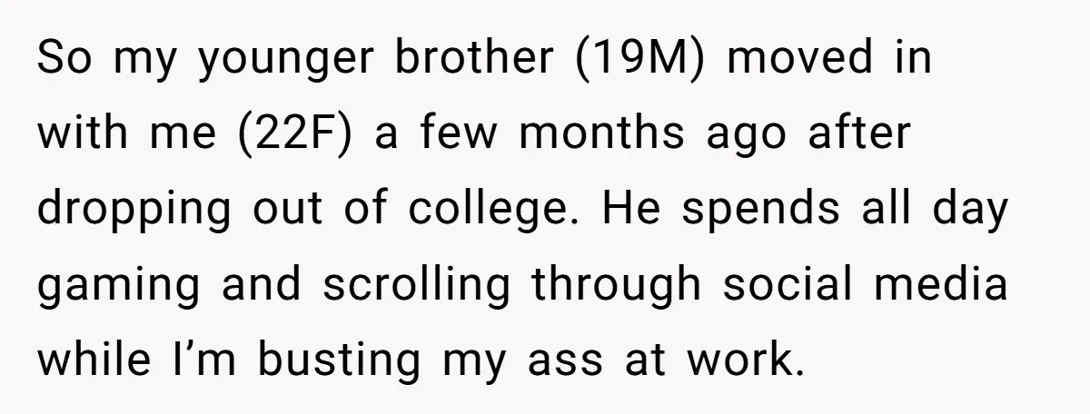 So my younger brother (19M) moved in with me (22F) a few months ago after dropping out of college. He spends all day gaming and scrolling through social media while...