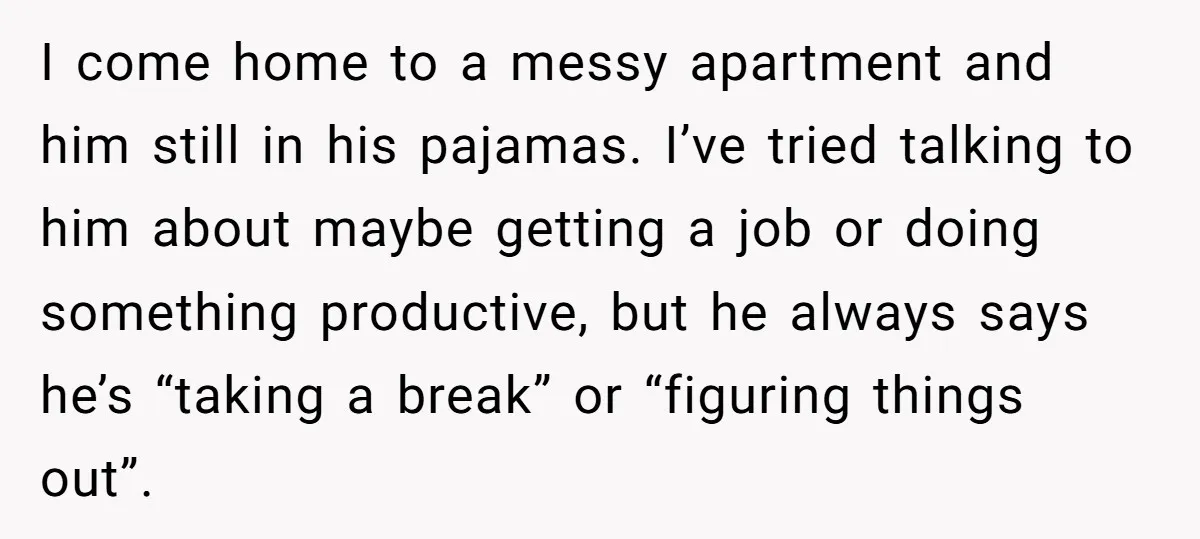I come home to a messy apartment and him still in his pajamas. I’ve tried talking to him about maybe getting a job or doing something productive, but he always...
