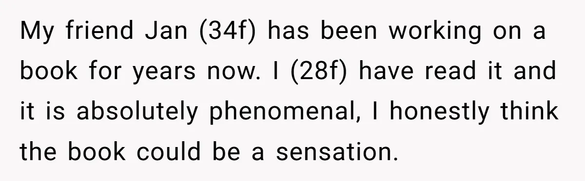 My friend Jan (34f) has been working on a book for years now. I (28f) have read it and it is absolutely phenomenal, I honestly think the book could be...