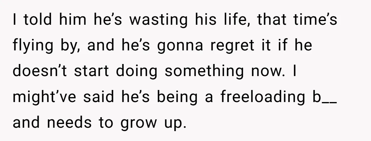 I told him he’s wasting his life, that time’s flying by, and he’s gonna regret it if he doesn’t start doing something now. I might’ve said he’s being a freeloading...