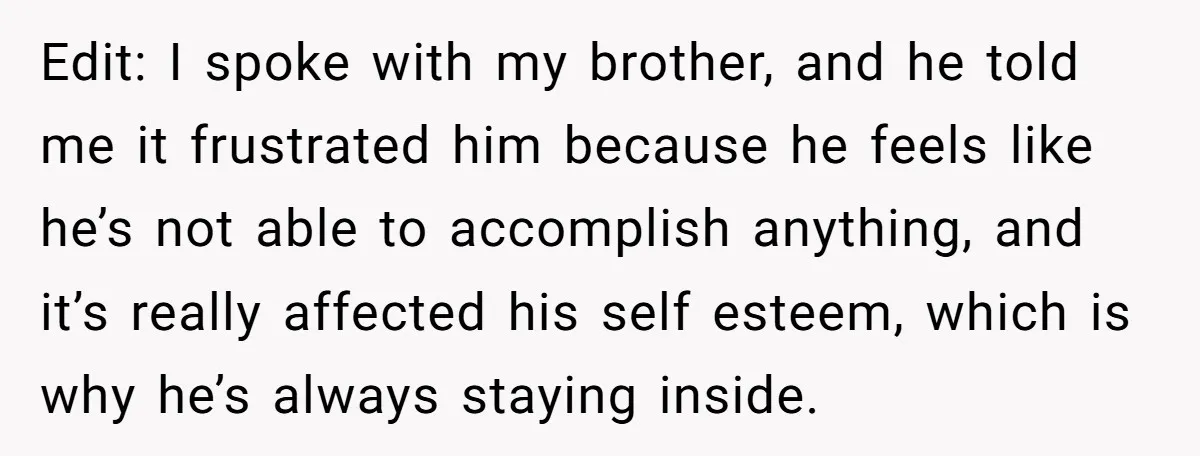 Edit: I spoke with my brother, and he told me it frustrated him because he feels like he’s not able to accomplish anything, and it’s really affected his self esteem,...