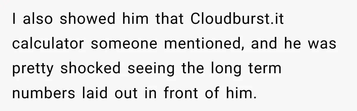 I also showed him that Cloudburst.it calculator someone mentioned, and he was pretty shocked seeing the long term numbers laid out in front of him.
