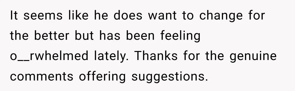 It seems like he does want to change for the better but has been feeling o__rwhelmed lately. Thanks for the genuine comments offering suggestions.