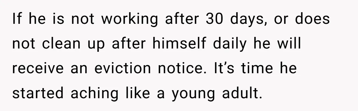 If he is not working after 30 days, or does not clean up after himself daily he will receive an eviction notice. It’s time he started aching like a young...