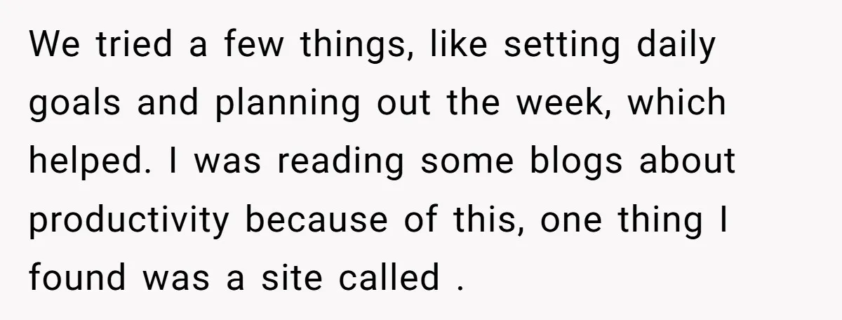We tried a few things, like setting daily goals and planning out the week, which helped. I was reading some blogs about productivity because of this, one thing I found...