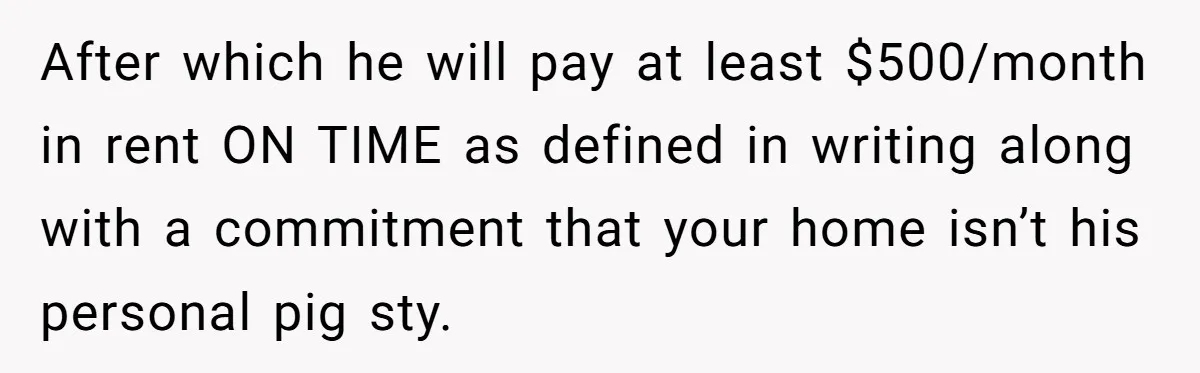 After which he will pay at least $500/month in rent ON TIME as defined in writing along with a commitment that your home isn’t his personal pig sty.