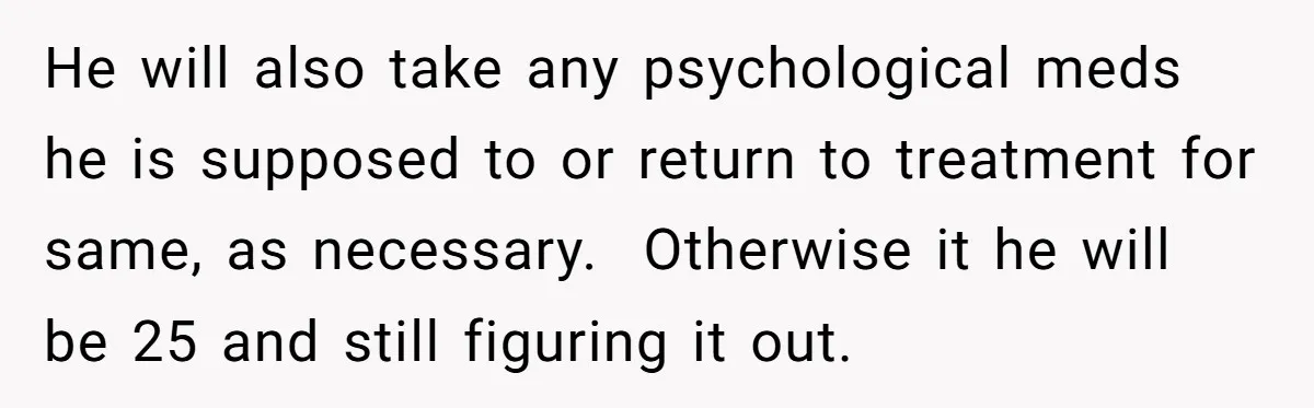 He will also take any psychological meds he is supposed to or return to treatment for same, as necessary.  Otherwise it he will be 25 and still figuring it out.