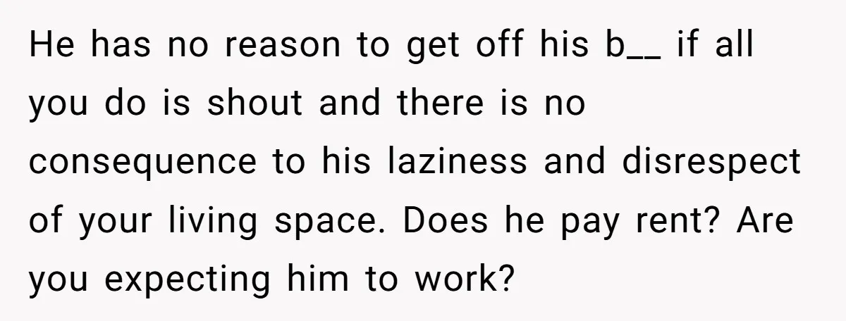 He has no reason to get off his b__ if all you do is shout and there is no consequence to his laziness and disrespect of your living space. Does...
