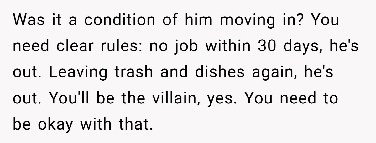Was it a condition of him moving in? You need clear rules: no job within 30 days, he's out. Leaving trash and dishes again, he's out. You'll be the villain,...