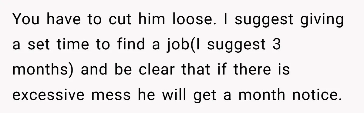 You have to cut him loose. I suggest giving a set time to find a job(I suggest 3 months) and be clear that if there is excessive mess he will...