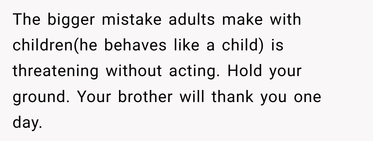 The bigger mistake adults make with children(he behaves like a child) is threatening without acting. Hold your ground. Your brother will thank you one day.