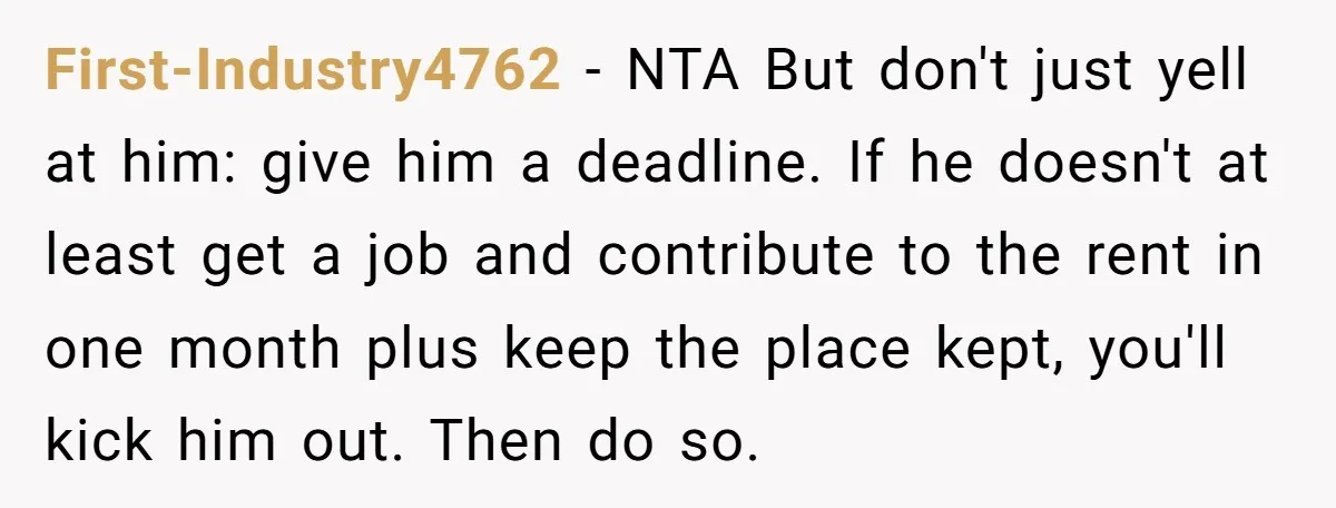 First-Industry4762 − NTA But don't just yell at him: give him a deadline. If he doesn't at least get a job and contribute to the rent in one month plus...