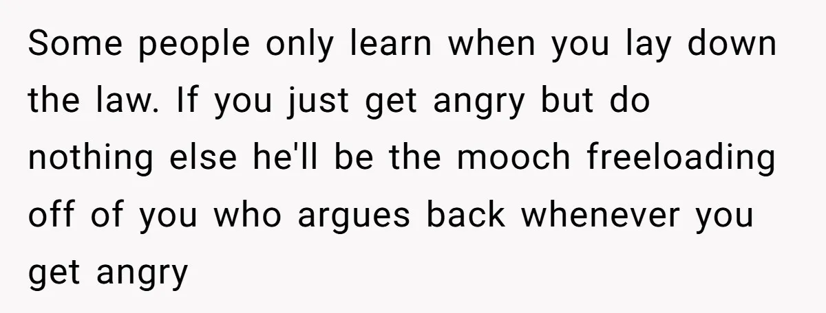 Some people only learn when you lay down the law. If you just get angry but do nothing else he'll be the mooch freeloading off of you who argues back...