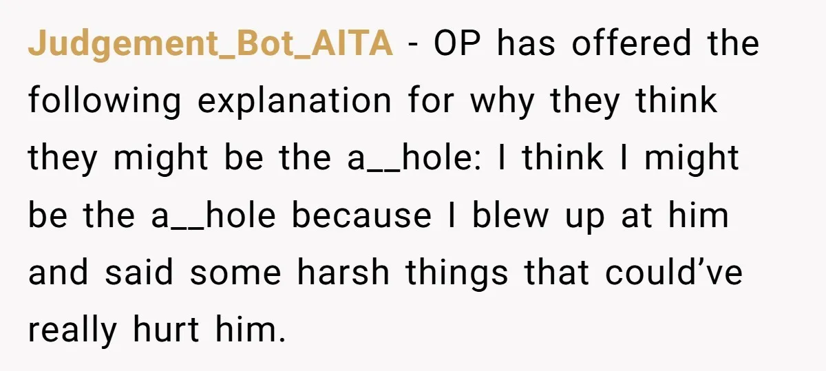 Judgement_Bot_AITA − OP has offered the following explanation for why they think they might be the a__hole: I think I might be the a__hole because I blew up at him...