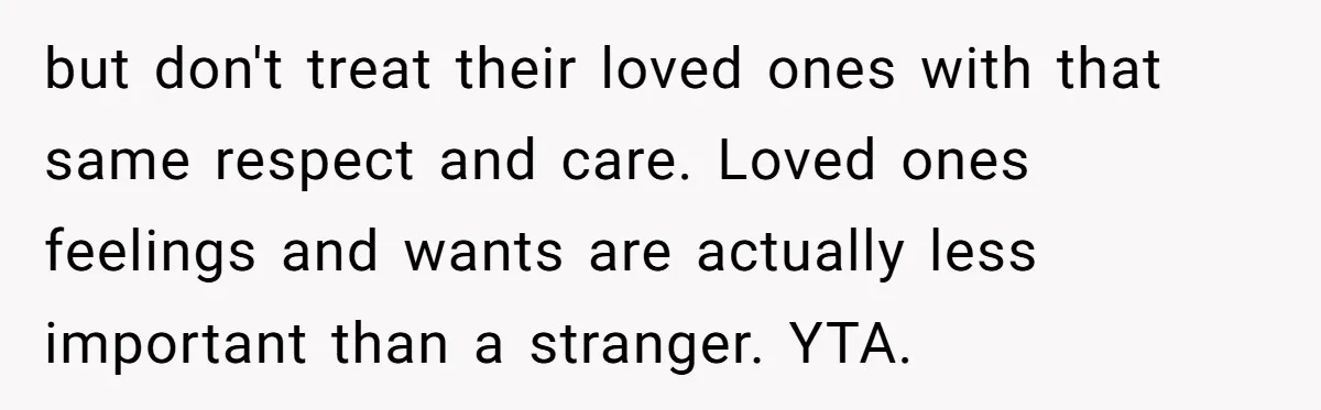 but don't treat their loved ones with that same respect and care. Loved ones feelings and wants are actually less important than a stranger. YTA.