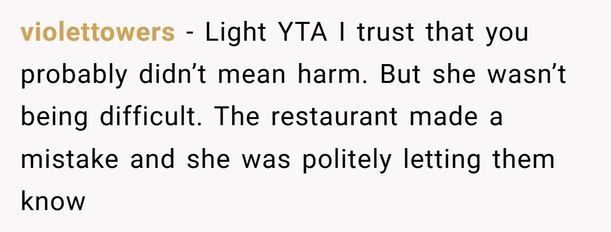 violettowers − Light YTA I trust that you probably didn’t mean harm. But she wasn’t being difficult. The restaurant made a mistake and she was politely letting them know