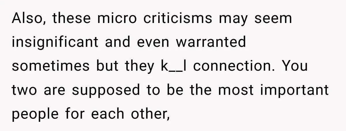 Also, these micro criticisms may seem insignificant and even warranted sometimes but they k__l connection. You two are supposed to be the most important people for each other,