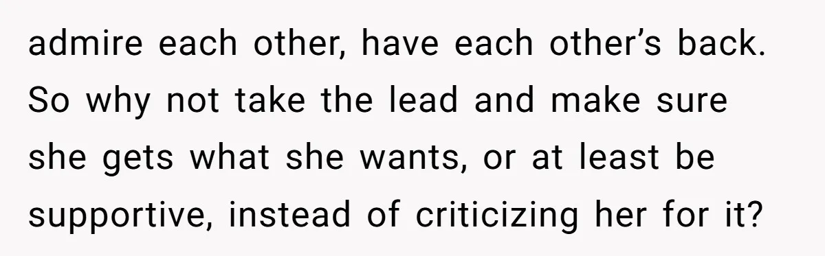 admire each other, have each other’s back. So why not take the lead and make sure she gets what she wants, or at least be supportive, instead of criticizing her...