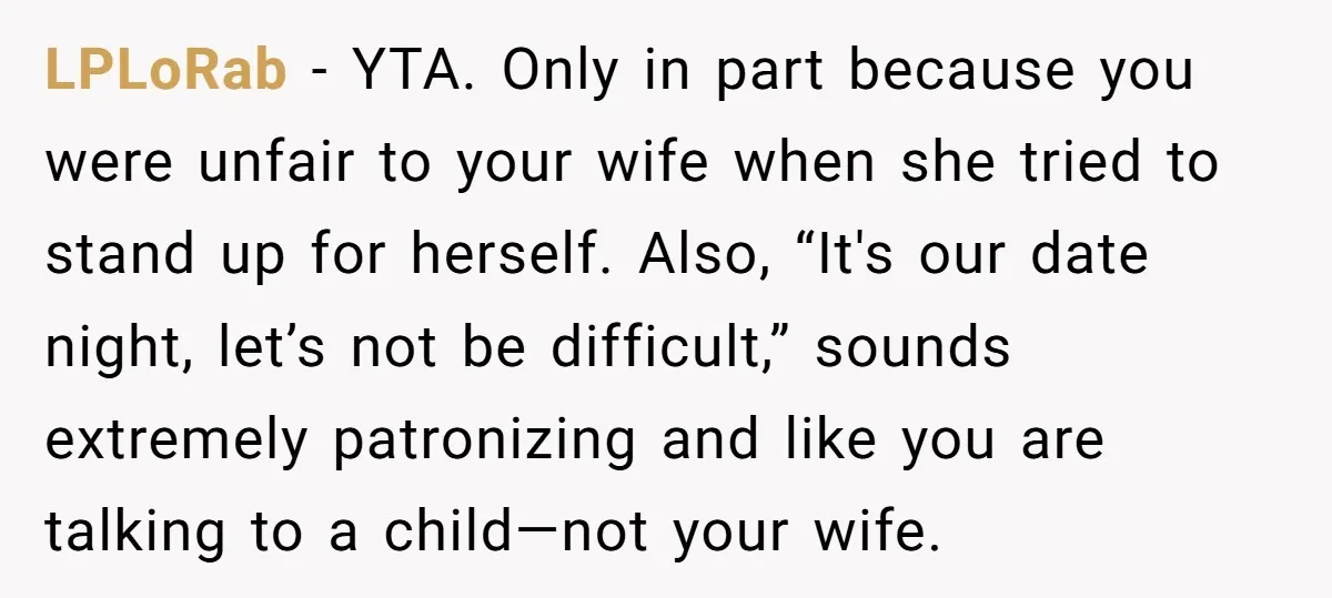LPLoRab − YTA. Only in part because you were unfair to your wife when she tried to stand up for herself. Also, “It's our date night, let’s not be difficult,”...