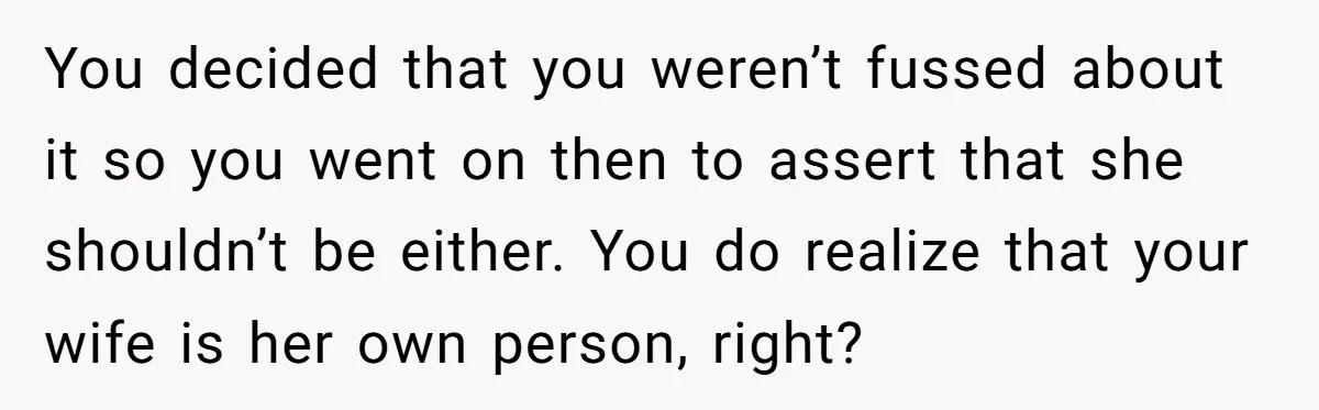 You decided that you weren’t fussed about it so you went on then to assert that she shouldn’t be either. You do realize that your wife is her own person,...