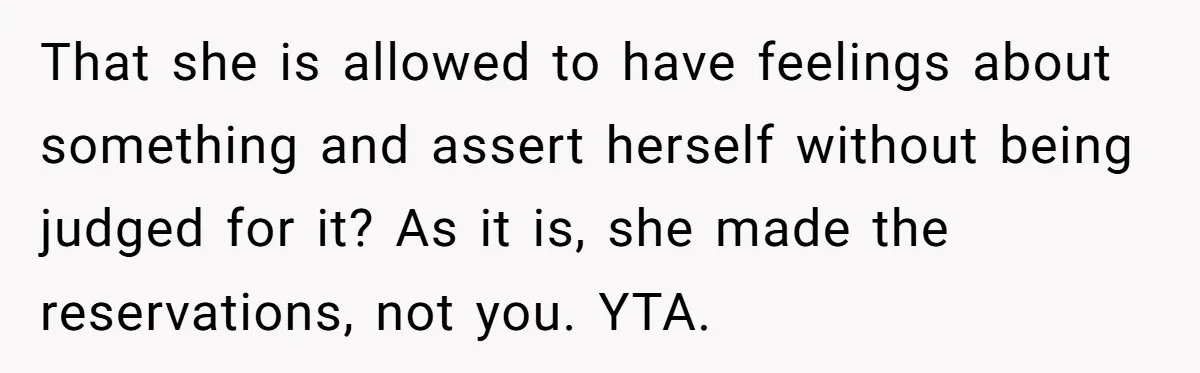 That she is allowed to have feelings about something and assert herself without being judged for it? As it is, she made the reservations, not you. YTA.