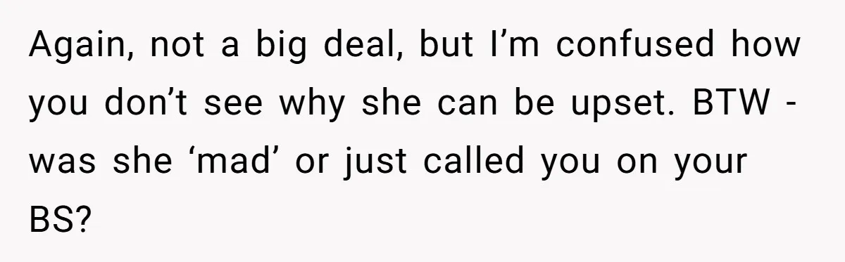 Again, not a big deal, but I’m confused how you don’t see why she can be upset. BTW - was she ‘mad’ or just called you on your BS?