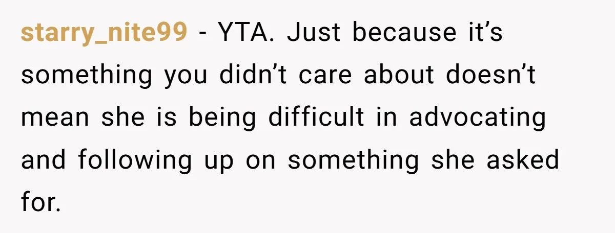 starry_nite99 − YTA. Just because it’s something you didn’t care about doesn’t mean she is being difficult in advocating and following up on something she asked for.