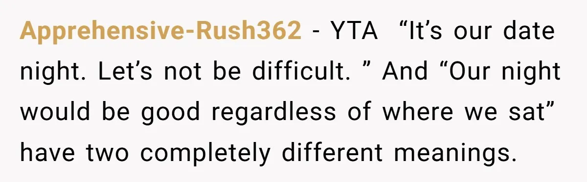 Apprehensive-Rush362 − YTA  “It’s our date night. Let’s not be difficult. ” And “Our night would be good regardless of where we sat” have two completely different meanings.