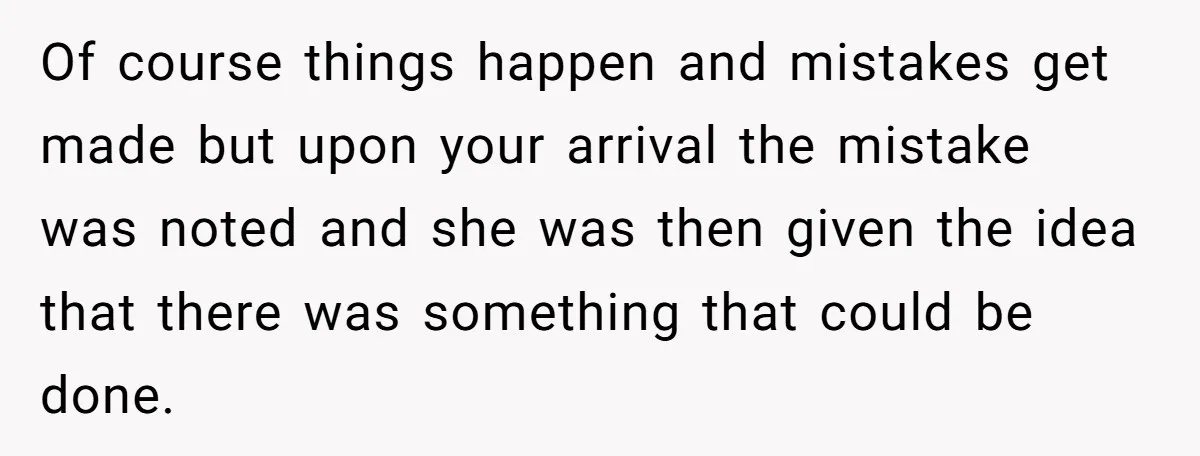 Of course things happen and mistakes get made but upon your arrival the mistake was noted and she was then given the idea that there was something that could be...