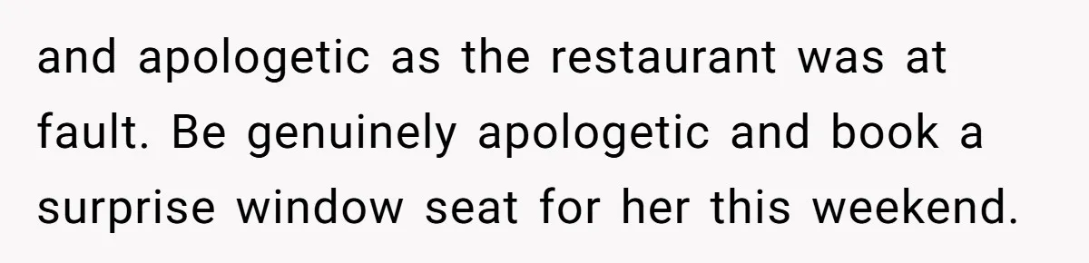 and apologetic as the restaurant was at fault. Be genuinely apologetic and book a surprise window seat for her this weekend.