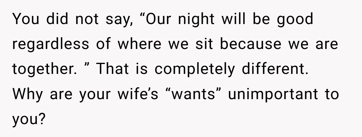 You did not say, “Our night will be good regardless of where we sit because we are together. ” That is completely different. Why are your wife’s “wants” unimportant to...
