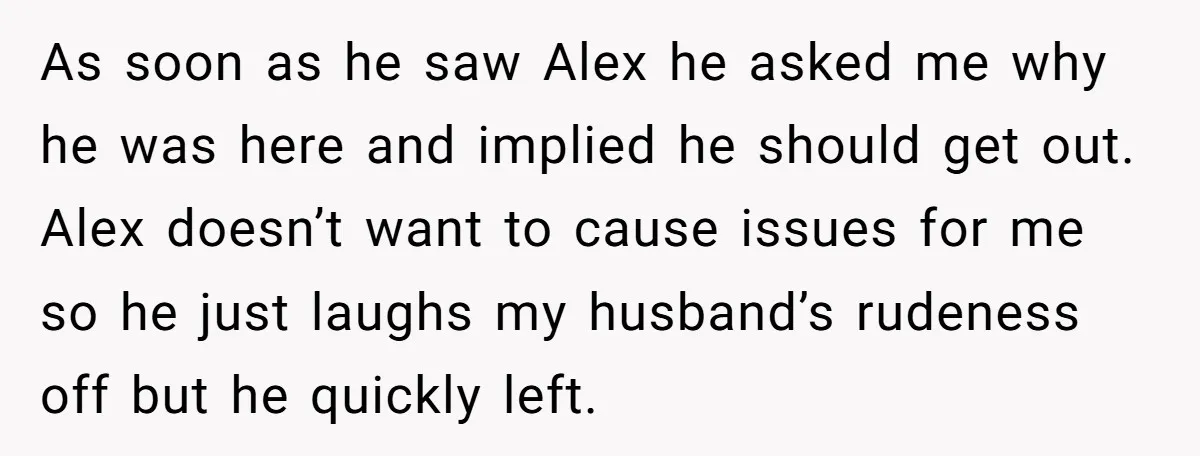 As soon as he saw Alex he asked me why he was here and implied he should get out. Alex doesn’t want to cause issues for me so he just...