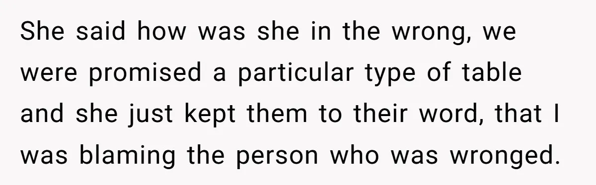 She said how was she in the wrong, we were promised a particular type of table and she just kept them to their word, that I was blaming the person...