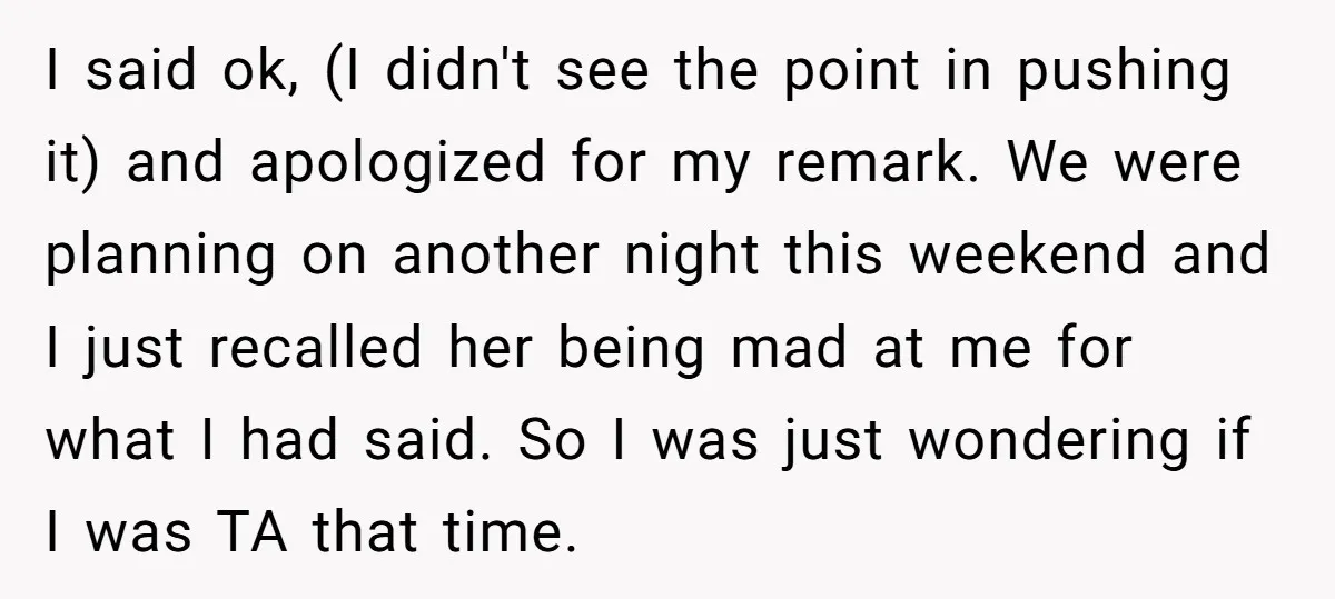 I said ok, (I didn't see the point in pushing it) and apologized for my remark. We were planning on another night this weekend and I just recalled her being...